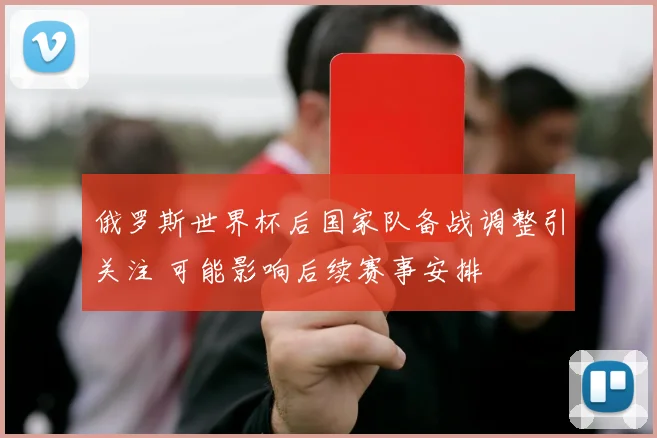 俄罗斯世界杯后国家队备战调整引关注 可能影响后续赛事安排