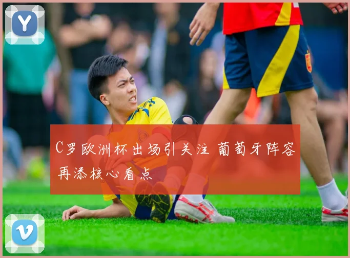 C罗欧洲杯出场引关注 葡萄牙阵容再添核心看点