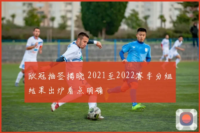 欧冠抽签揭晓 2021至2022赛季分组结果出炉看点明确