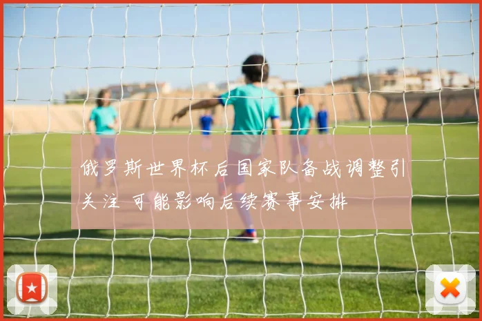 俄罗斯世界杯后国家队备战调整引关注 可能影响后续赛事安排