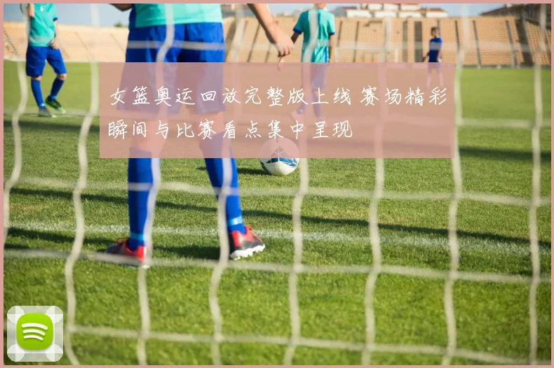 女篮奥运回放完整版上线 赛场精彩瞬间与比赛看点集中呈现