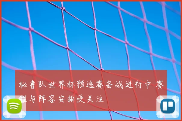 秘鲁队世界杯预选赛备战进行中 赛程与阵容安排受关注