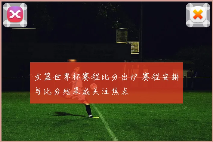 女篮世界杯赛程比分出炉 赛程安排与比分结果成关注焦点