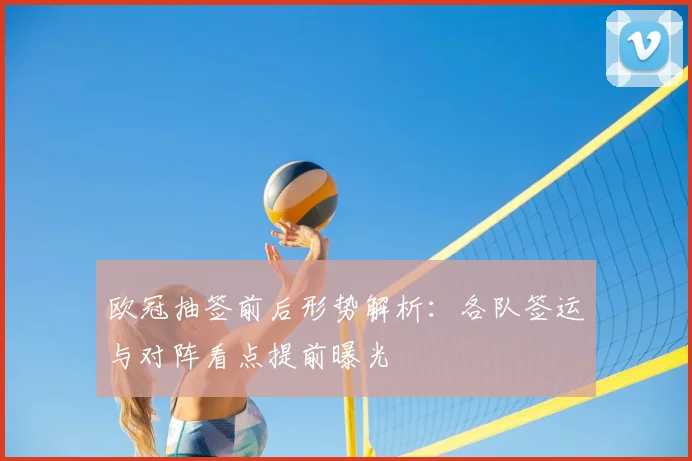 欧冠抽签前后形势解析：各队签运与对阵看点提前曝光