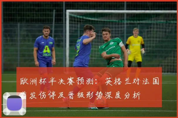 欧洲杯半决赛预测：英格兰对法国首发伤停及晋级形势深度分析