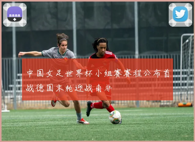 中国女足世界杯小组赛赛程公布首战德国末轮迎战南非