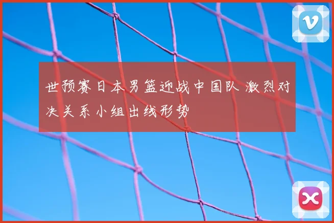 世预赛日本男篮迎战中国队 激烈对决关系小组出线形势