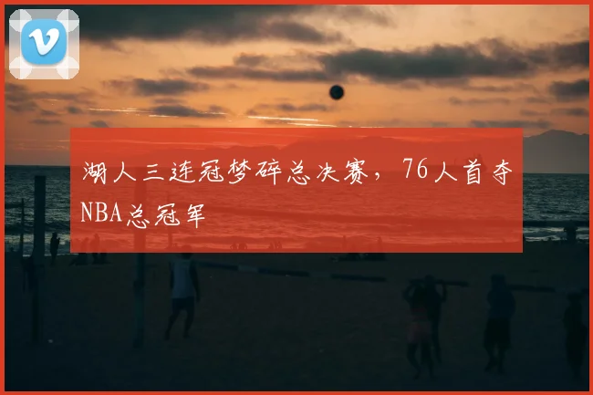 湖人三连冠梦碎总决赛，76人首夺NBA总冠军