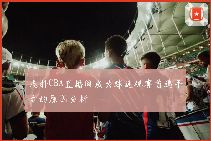 虎扑CBA直播间成为球迷观赛首选平台的原因分析