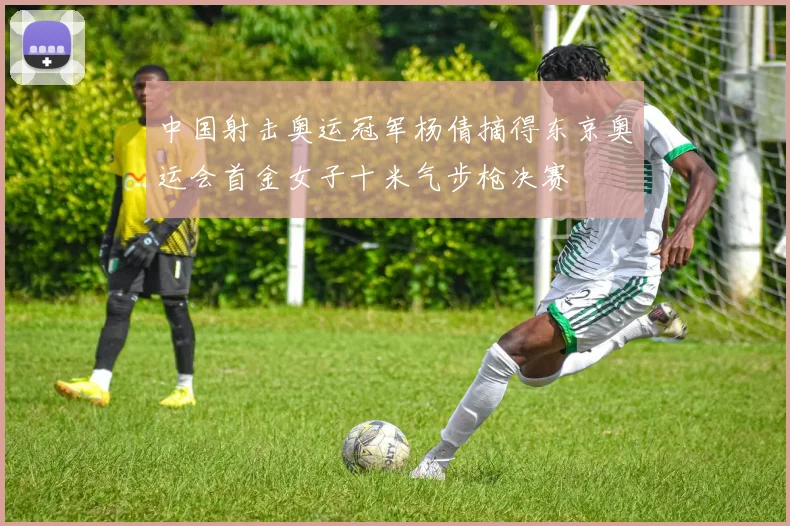 中国射击奥运冠军杨倩摘得东京奥运会首金女子十米气步枪决赛