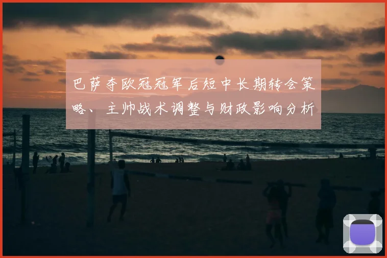 巴萨夺欧冠冠军后短中长期转会策略、主帅战术调整与财政影响分析