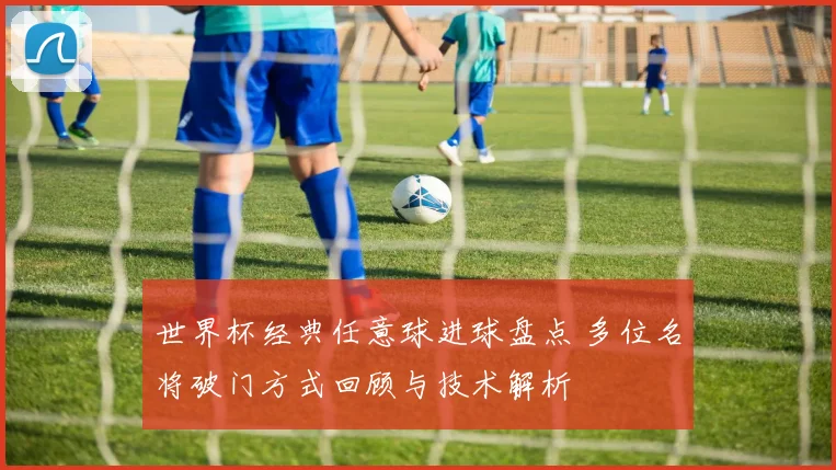 世界杯经典任意球进球盘点 多位名将破门方式回顾与技术解析