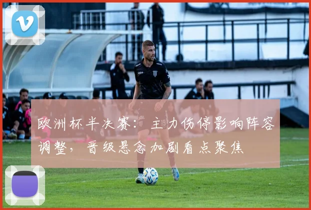 欧洲杯半决赛:主力伤停影响阵容调整,晋级悬念加剧看点聚焦