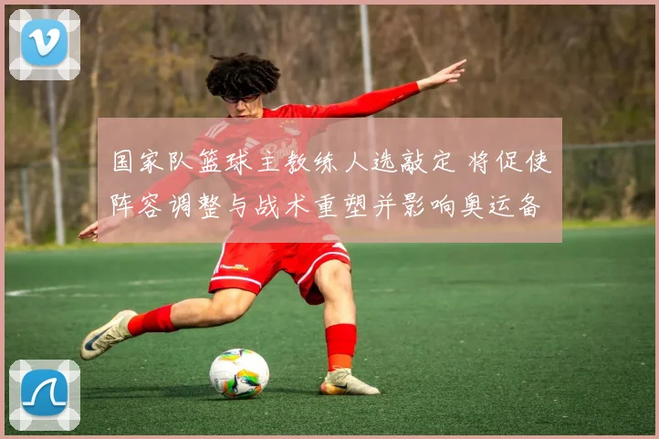 国家队篮球主教练人选敲定 将促使阵容调整与战术重塑并影响奥运备战