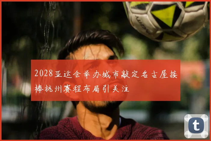 2028亚运会举办城市敲定名古屋接棒杭州赛程布局引关注