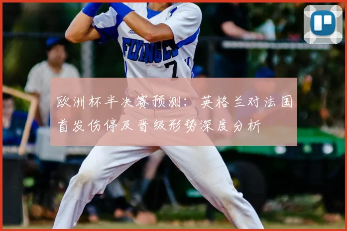 欧洲杯半决赛预测：英格兰对法国首发伤停及晋级形势深度分析
