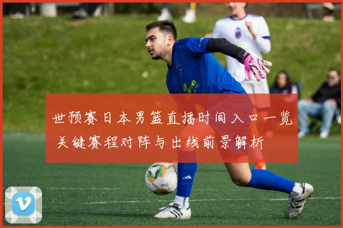 世预赛日本男篮直播时间入口一览 关键赛程对阵与出线前景解析