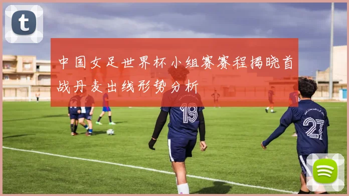 中国女足世界杯小组赛赛程揭晓首战丹麦出线形势分析