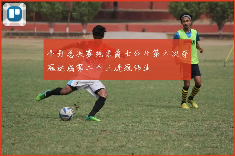 乔丹总决赛绝杀爵士公牛第六次夺冠达成第二个三连冠伟业