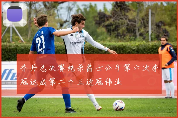 乔丹总决赛绝杀爵士公牛第六次夺冠达成第二个三连冠伟业