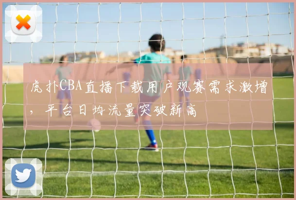 虎扑CBA直播下载用户观赛需求激增，平台日均流量突破新高