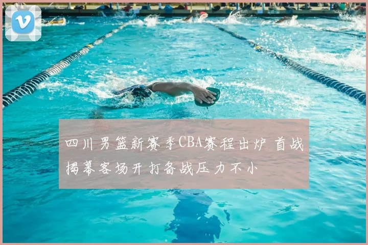 四川男篮新赛季CBA赛程出炉 首战揭幕客场开打备战压力不小
