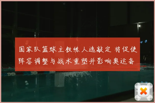国家队篮球主教练人选敲定 将促使阵容调整与战术重塑并影响奥运备战