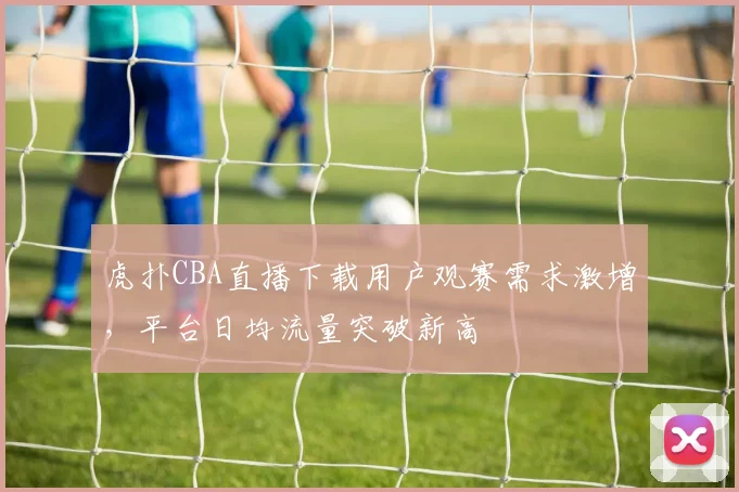 虎扑CBA直播下载用户观赛需求激增，平台日均流量突破新高