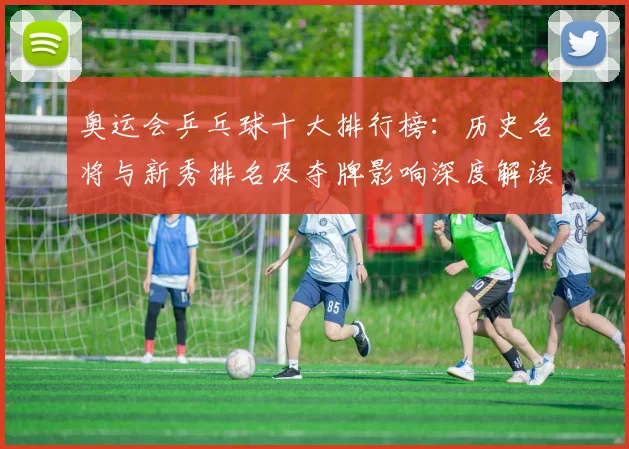 奥运会乒乓球十大排行榜：历史名将与新秀排名及夺牌影响深度解读