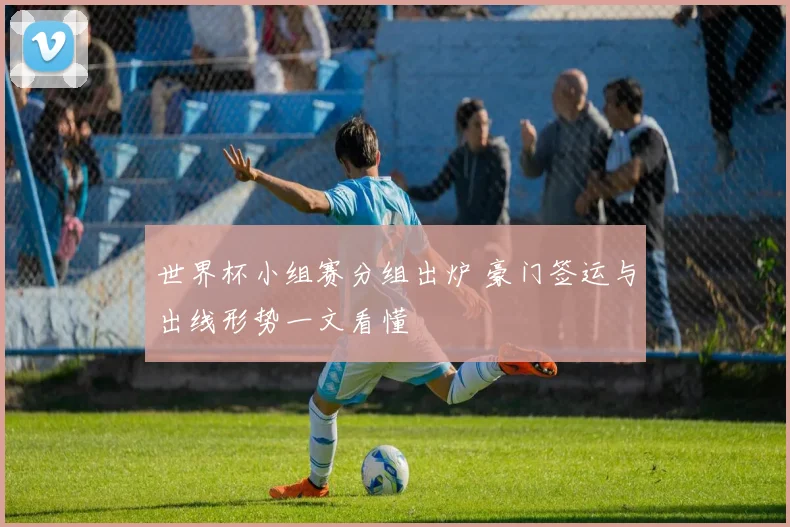 世界杯小组赛分组出炉 豪门签运与出线形势一文看懂