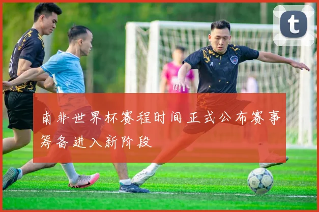 南非世界杯赛程时间正式公布赛事筹备进入新阶段