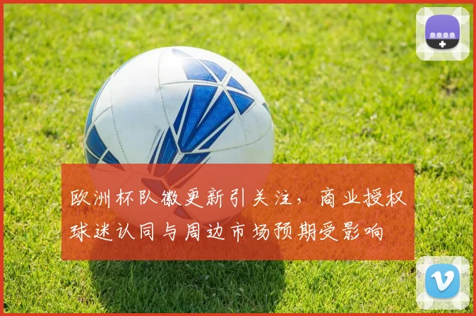 欧洲杯队徽更新引关注，商业授权球迷认同与周边市场预期受影响